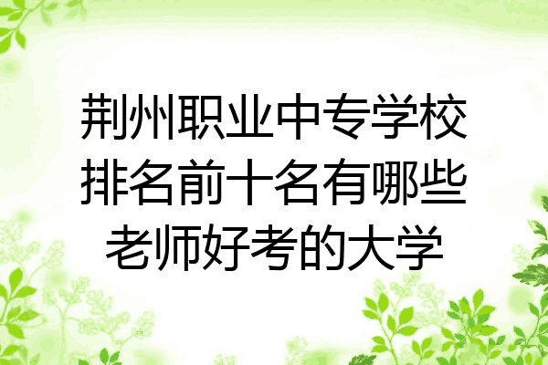 荆州职业中专学校排名前十名有哪些老师好考的大学
