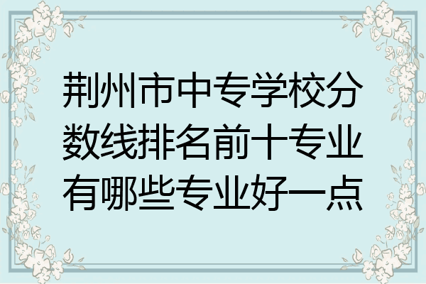 荆州市中专学校分数线排名前十专业有哪些专业好一点