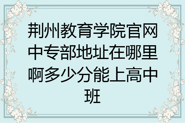 荆州教育学院官网中专部地址在哪里啊多少分能上高中班