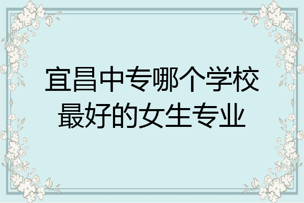 宜昌中专哪个学校最好的女生专业