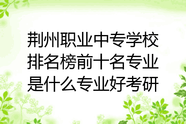 荆州职业中专学校排名榜前十名专业是什么专业好考研