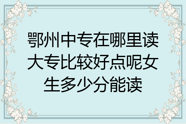 鄂州中专在哪里读大专比较好点呢女生多少分能读