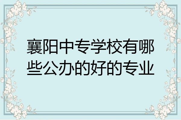 襄阳中专学校有哪些公办的好的专业