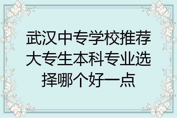 武汉中专学校推荐大专生本科专业选择哪个好一点