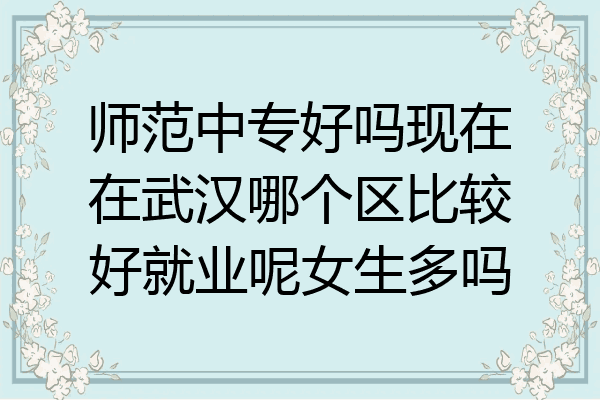 师范中专好吗现在在武汉哪个区比较好就业呢女生多吗
