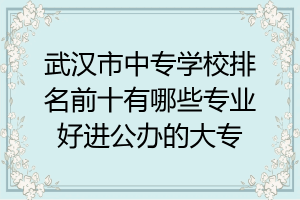 武汉市中专学校排名前十有哪些专业好进公办的大专