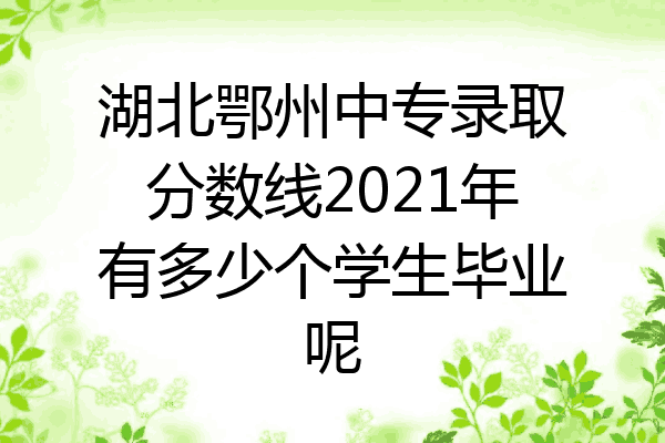 湖北鄂州中专录取分数线2021年有多少个学生毕业呢