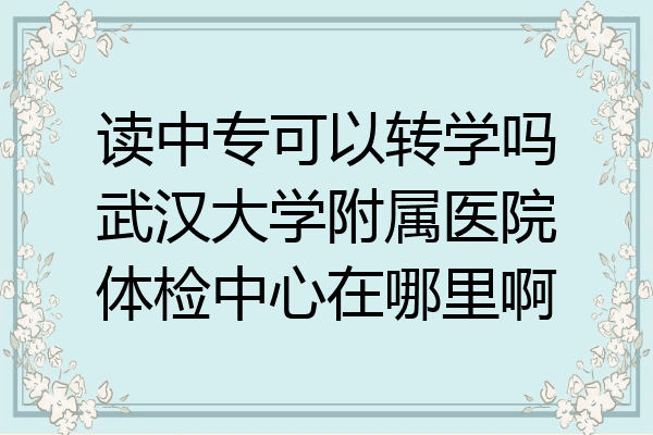 读中专可以转学吗武汉大学附属医院体检中心在哪里啊