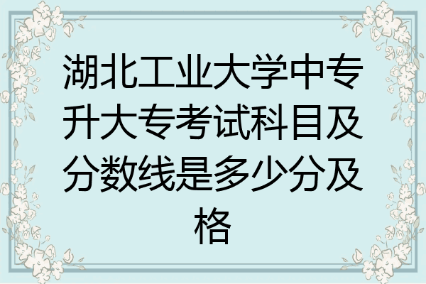 湖北工业大学中专升大专考试科目及分数线是多少分及格