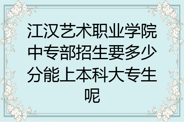 江汉艺术职业学院中专部招生要多少分能上本科大专生呢