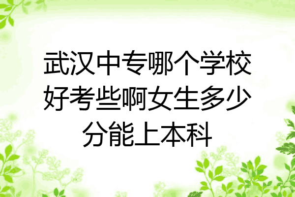 武汉中专哪个学校好考些啊女生多少分能上本科