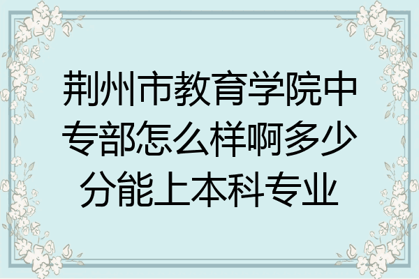 荆州市教育学院中专部怎么样啊多少分能上本科专业