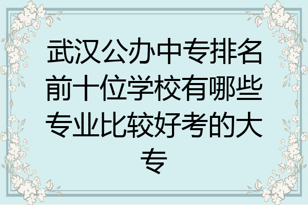 武汉公办中专排名前十位学校有哪些专业比较好考的大专