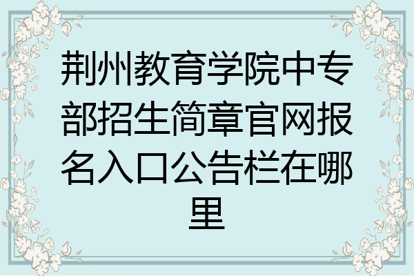 荆州教育学院中专部招生简章官网报名入口公告栏在哪里