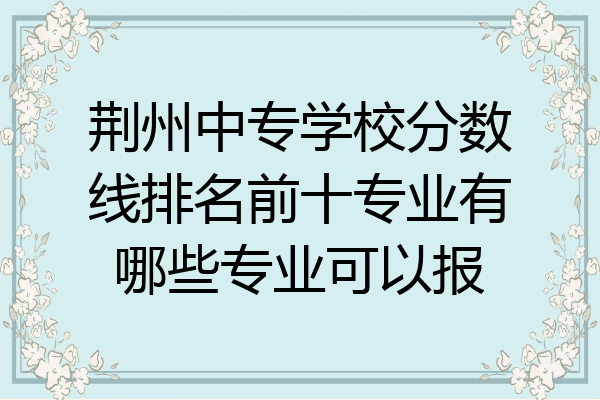 荆州中专学校分数线排名前十专业有哪些专业可以报