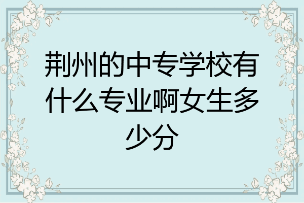 荆州的中专学校有什么专业啊女生多少分