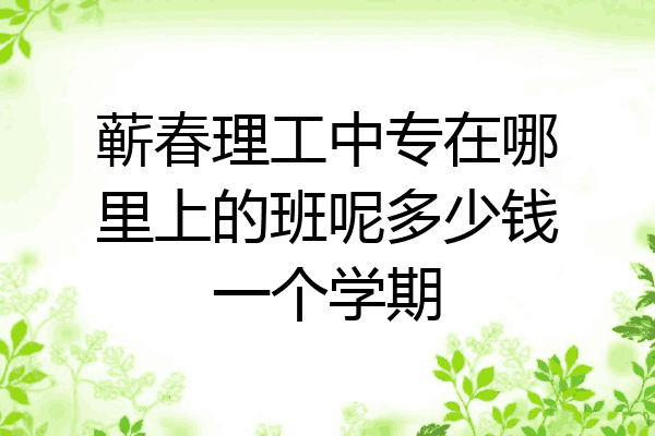 蕲春理工中专在哪里上的班呢多少钱一个学期