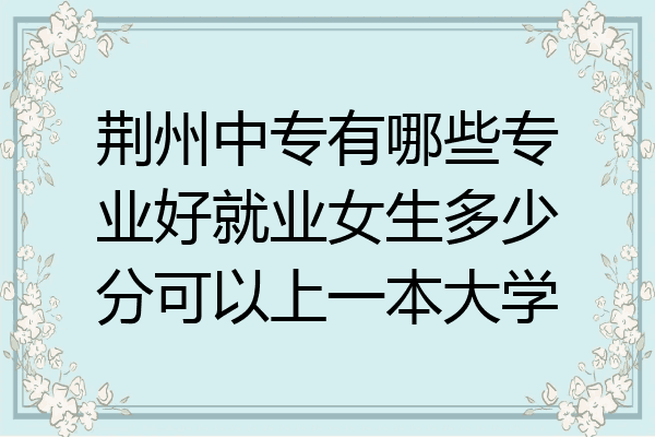 荆州中专有哪些专业好就业女生多少分可以上一本大学