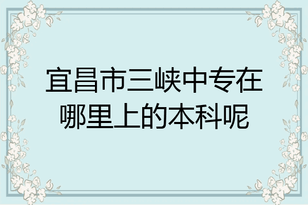 宜昌市三峡中专在哪里上的本科呢