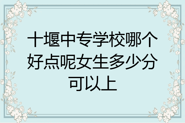 十堰中专学校哪个好点呢女生多少分可以上
