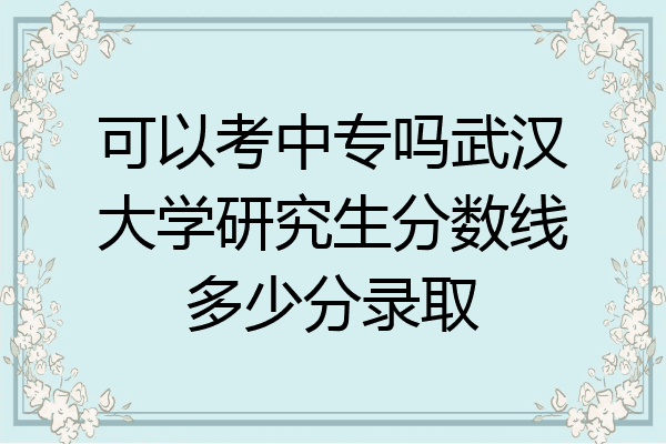 可以考中专吗武汉大学研究生分数线多少分录取