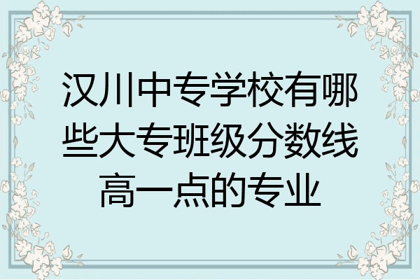 汉川中专学校有哪些大专班级分数线高一点的专业