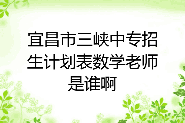 宜昌市三峡中专招生计划表数学老师是谁啊