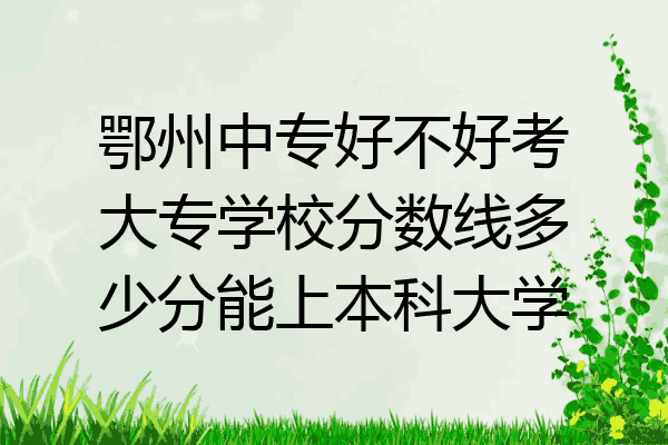 鄂州中专好不好考大专学校分数线多少分能上本科大学