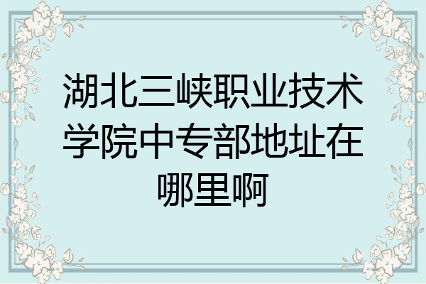 湖北三峡职业技术学院中专部地址在哪里啊