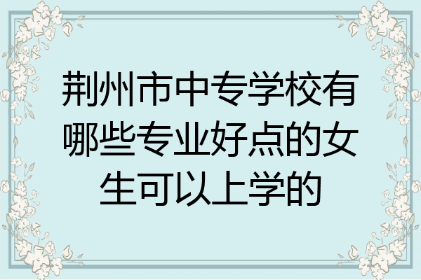 荆州市中专学校有哪些专业好点的女生可以上学的