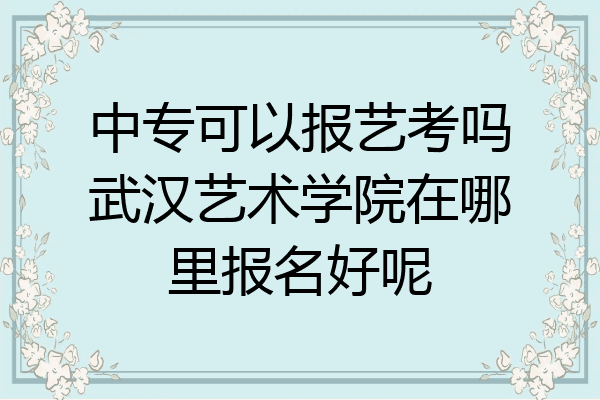 中专可以报艺考吗武汉艺术学院在哪里报名好呢