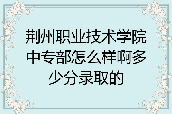 荆州职业技术学院中专部怎么样啊多少分录取的
