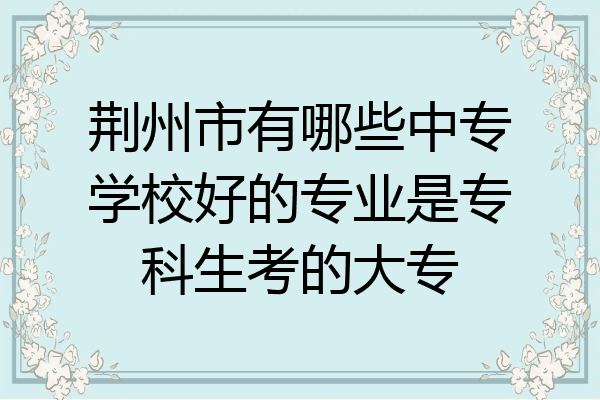 荆州市有哪些中专学校好的专业是专科生考的大专