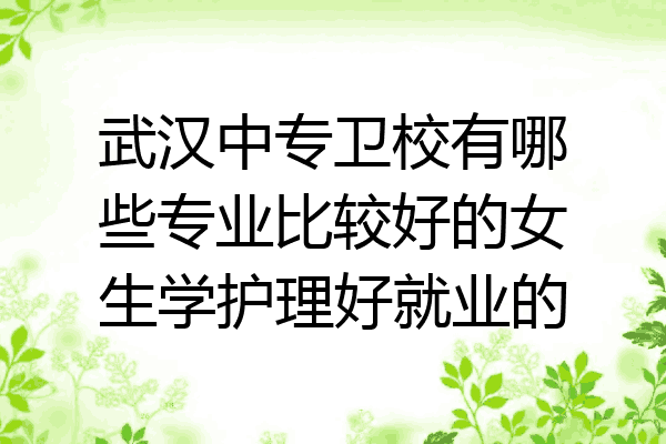 武汉中专卫校有哪些专业比较好的女生学护理好就业的