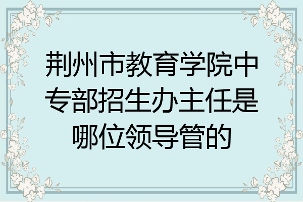 荆州市教育学院中专部招生办主任是哪位领导管的