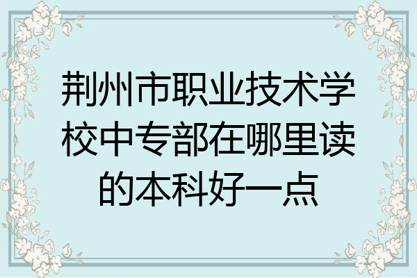 荆州市职业技术学校中专部在哪里读的本科好一点
