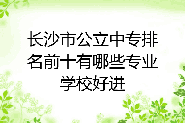 长沙市公立中专排名前十有哪些专业学校好进