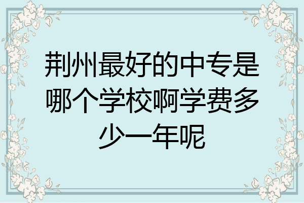 荆州最好的中专是哪个学校啊学费多少一年呢