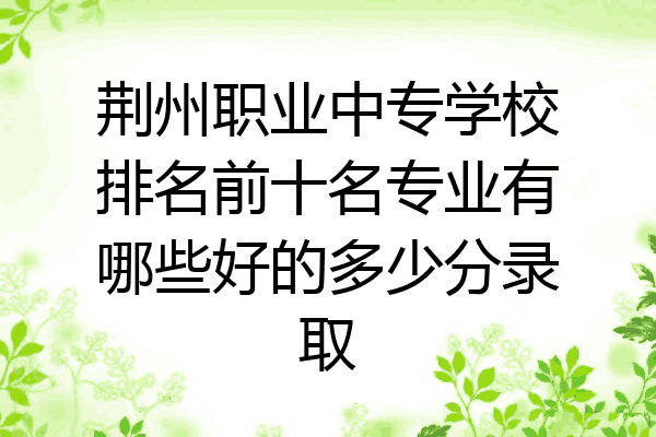荆州职业中专学校排名前十名专业有哪些好的多少分录取