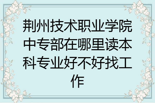 荆州技术职业学院中专部在哪里读本科专业好不好找工作