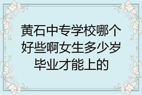 黄石中专学校哪个好些啊女生多少岁毕业才能上的