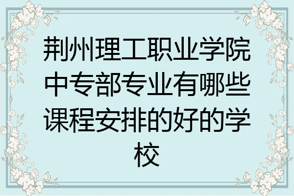 荆州理工职业学院中专部专业有哪些课程安排的好的学校