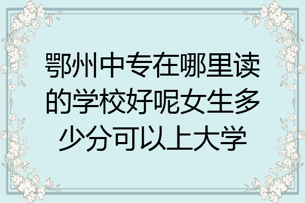 鄂州中专在哪里读的学校好呢女生多少分可以上大学