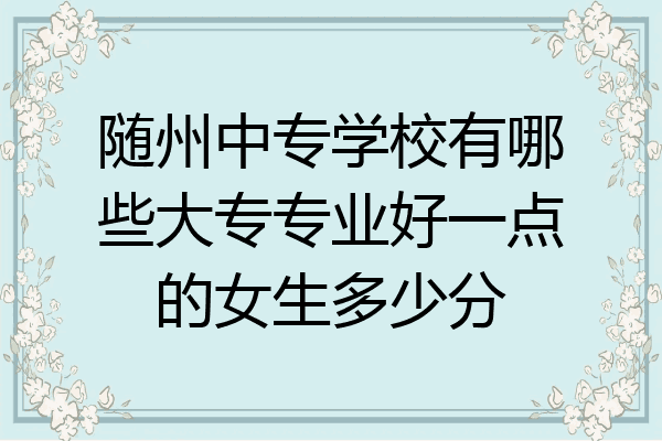 随州中专学校有哪些大专专业好一点的女生多少分