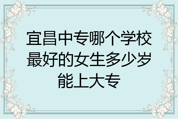 宜昌中专哪个学校最好的女生多少岁能上大专