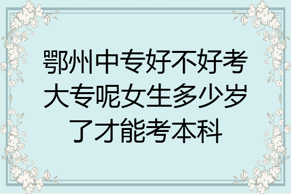 鄂州中专好不好考大专呢女生多少岁了才能考本科