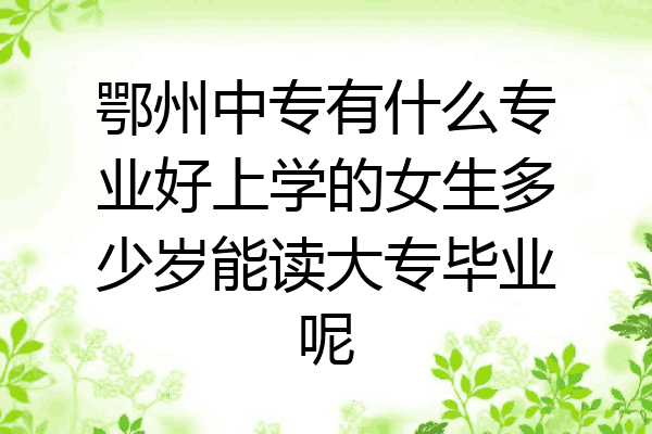 鄂州中专有什么专业好上学的女生多少岁能读大专毕业呢