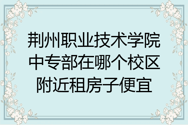 荆州职业技术学院中专部在哪个校区附近租房子便宜