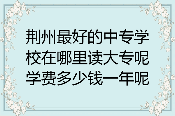 荆州最好的中专学校在哪里读大专呢学费多少钱一年呢