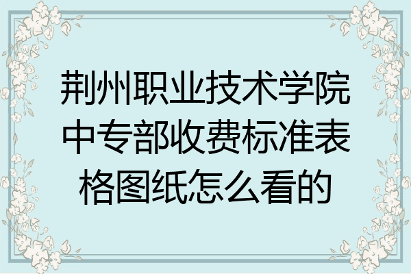 荆州职业技术学院中专部收费标准表格图纸怎么看的
